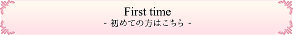 First Time- 初めての方はこちら -